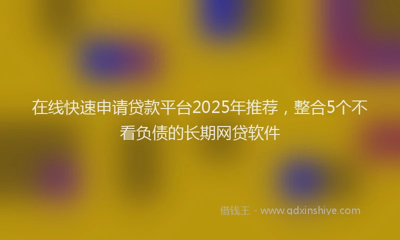 在线快速申请贷款平台2025年推荐，整合5个不看负债的长期网贷软件