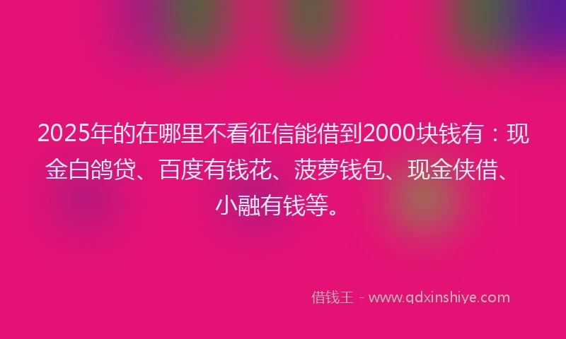 2025年的在哪里不看征信能借到2000块钱有：现金白鸽贷、百度有钱花、菠萝钱包、现金侠借、小融有钱等。