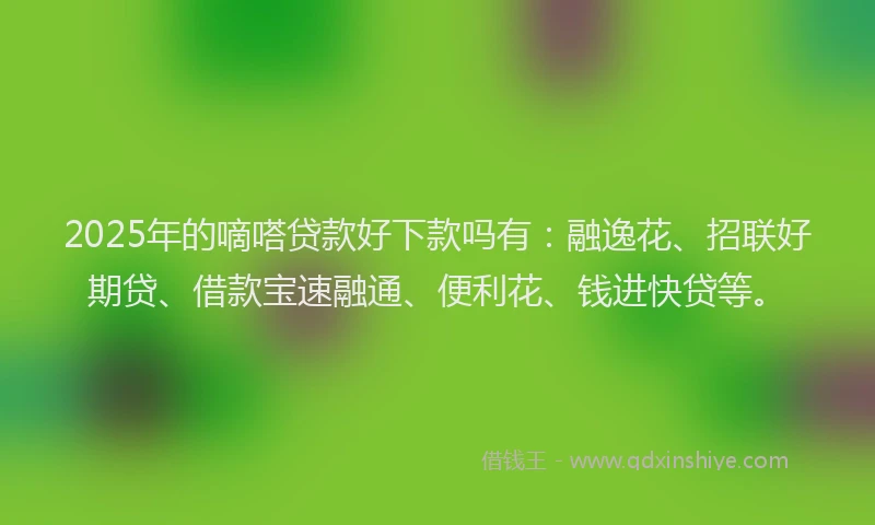 2025年的嘀嗒贷款好下款吗有：融逸花、招联好期贷、借款宝速融通、便利花、钱进快贷等。