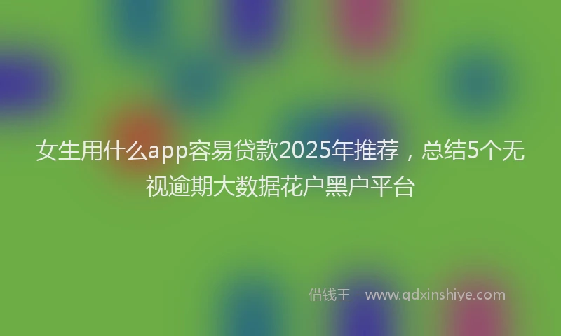 女生用什么app容易贷款2025年推荐，总结5个无视逾期大数据花户黑户平台
