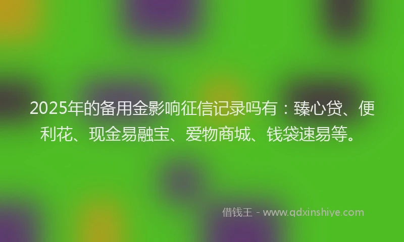 2025年的备用金影响征信记录吗有:臻心贷、便利花、现金易融宝、爱物商城、钱袋速易等。