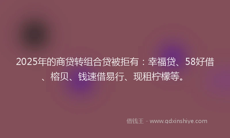 2025年的商贷转组合贷被拒有：幸福贷、58好借、榕贝、钱速借易行、现租柠檬等。