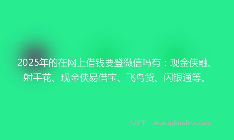 2025年的在网上借钱要登微信吗有：现金侠融、射手花、现金侠易借宝、飞鸟贷、闪银通等。