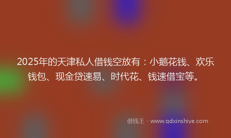 2025年的天津私人借钱空放有：小鹅花钱、欢乐钱包、现金贷速易、时代花、钱速借宝等。