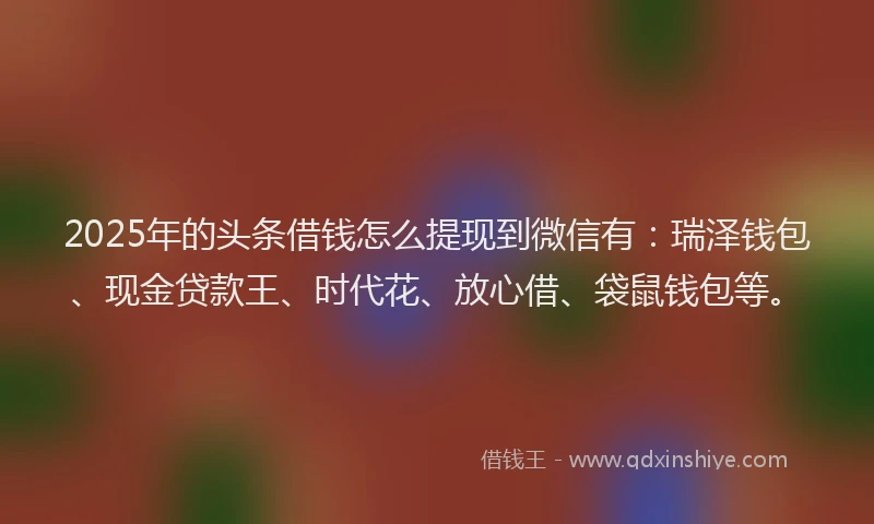 2025年的头条借钱怎么提现到微信有：瑞泽钱包、现金贷款王、时代花、放心借、袋鼠钱包等。