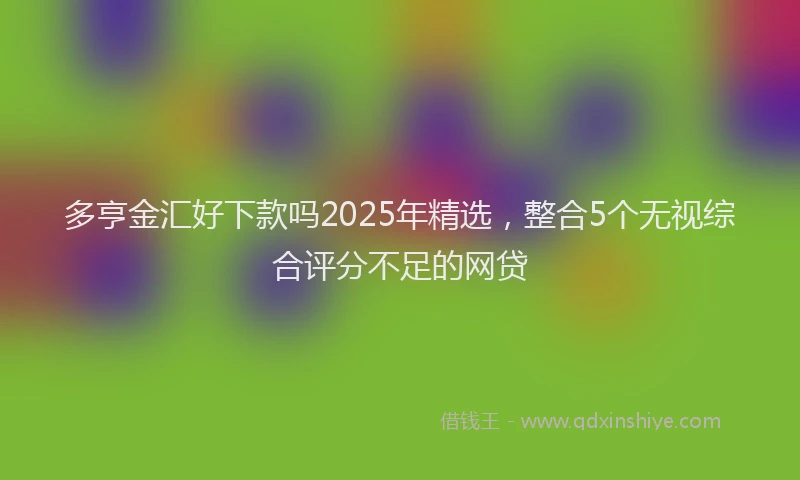 多亨金汇好下款吗2025年精选，整合5个无视综合评分不足的网贷