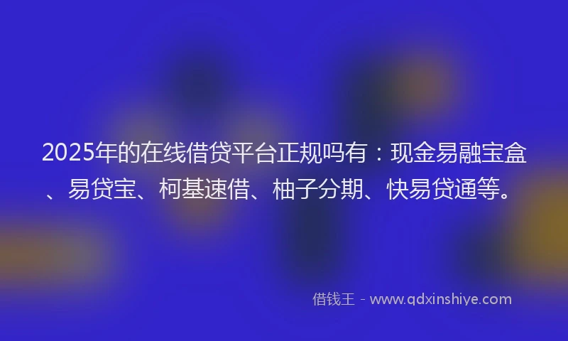 2025年的在线借贷平台正规吗有：现金易融宝盒、易贷宝、柯基速借、柚子分期、快易贷通等。
