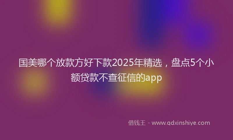国美哪个放款方好下款2025年精选，盘点5个小额贷款不查征信的app