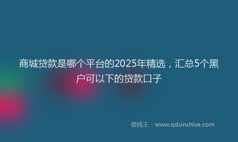 商城贷款是哪个平台的2025年精选，汇总5个黑户可以下的贷款口子