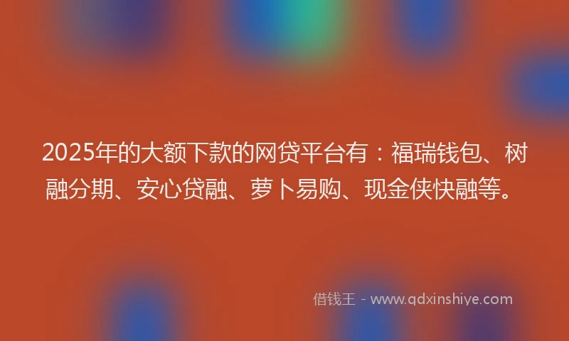 2025年的大额下款的网贷平台有：福瑞钱包、树融分期、安心贷融、萝卜易购、现金侠快融等。
