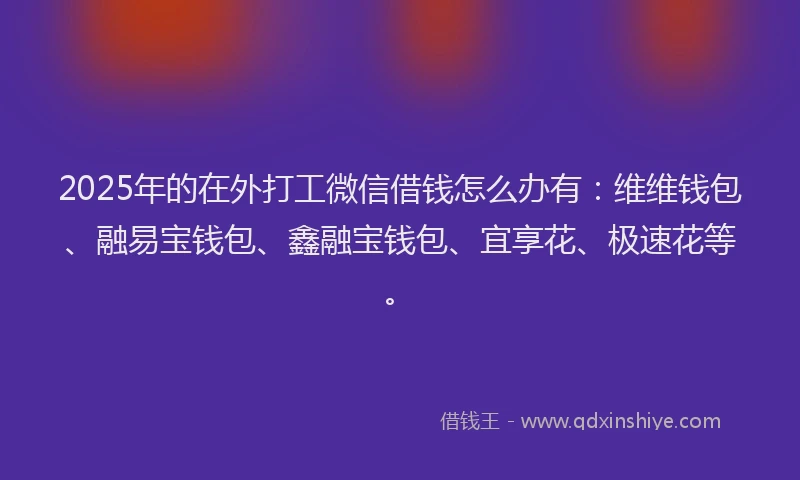 2025年的在外打工微信借钱怎么办有：维维钱包、融易宝钱包、鑫融宝钱包、宜享花、极速花等。