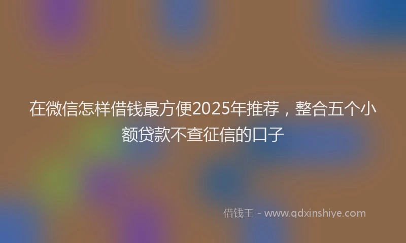 在微信怎样借钱最方便2025年推荐，整合五个小额贷款不查征信的口子