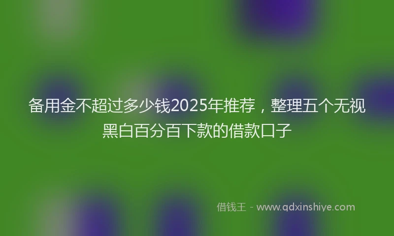 备用金不超过多少钱2025年推荐，整理五个无视黑白百分百下款的借款口子