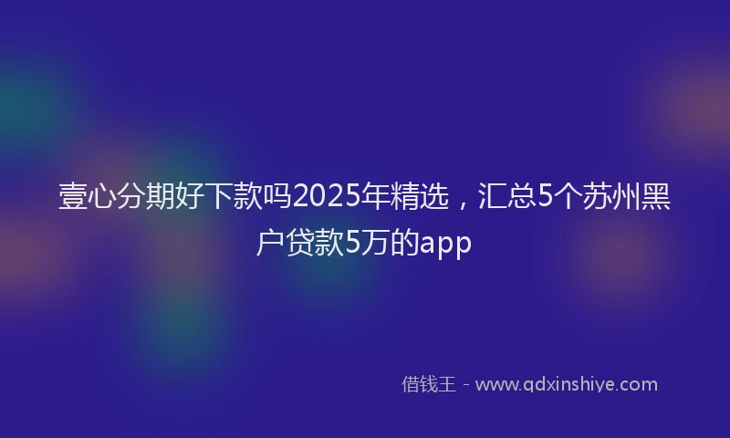 壹心分期好下款吗2025年精选，汇总5个苏州黑户贷款5万的app