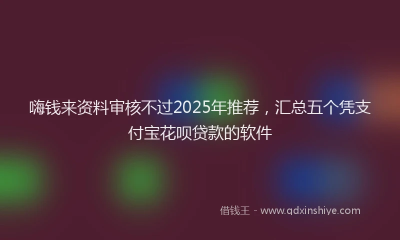 嗨钱来资料审核不过2025年推荐，汇总五个凭支付宝花呗贷款的软件
