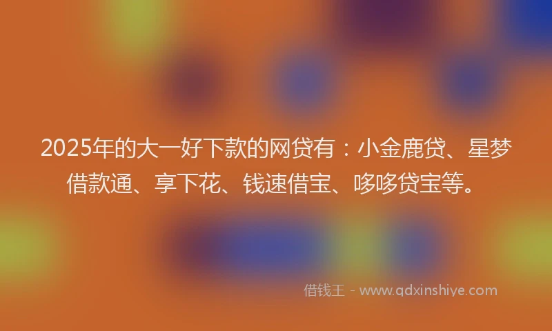 2025年的大一好下款的网贷有：小金鹿贷、星梦借款通、享下花、钱速借宝、哆哆贷宝等。