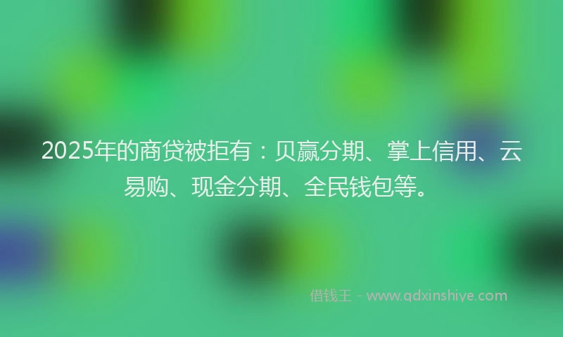 2025年的商贷被拒有：贝赢分期、掌上信用、云易购、现金分期、全民钱包等。