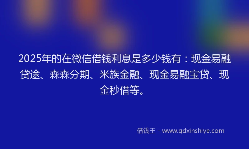 2025年的在微信借钱利息是多少钱有：现金易融贷途、森森分期、米族金融、现金易融宝贷、现金秒借等。
