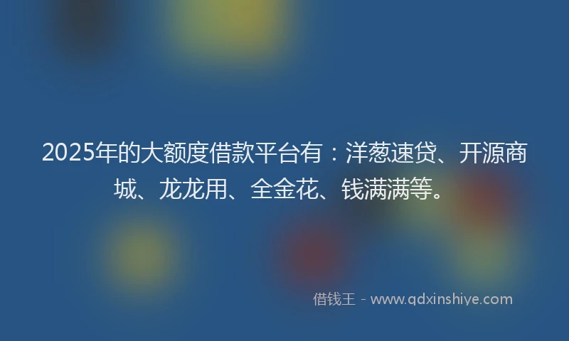 2025年的大额度借款平台有：洋葱速贷、开源商城、龙龙用、全金花、钱满满等。