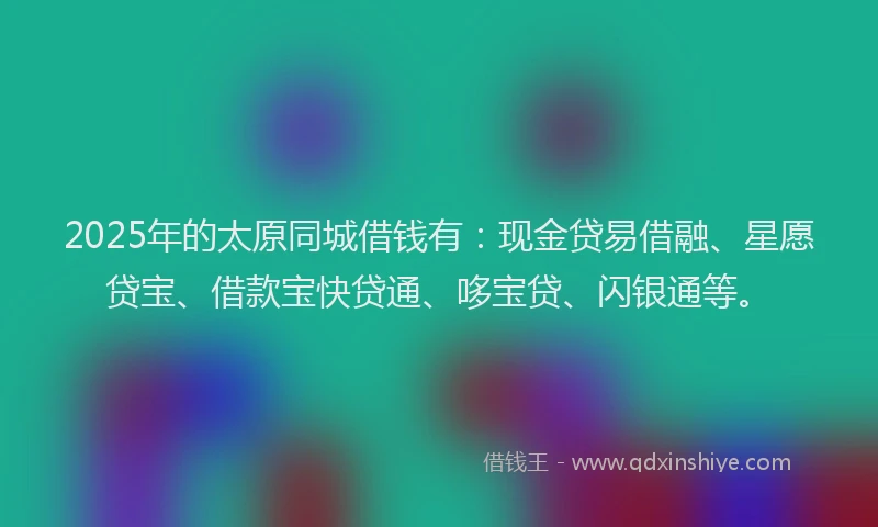 2025年的太原同城借钱有：现金贷易借融、星愿贷宝、借款宝快贷通、哆宝贷、闪银通等。