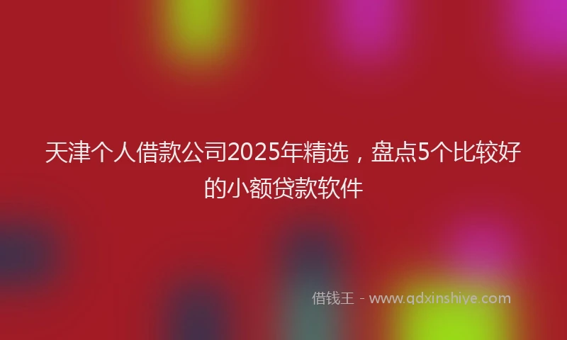 天津个人借款公司2025年精选，盘点5个比较好的小额贷款软件