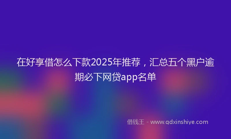 在好享借怎么下款2025年推荐，汇总五个黑户逾期必下网贷app名单