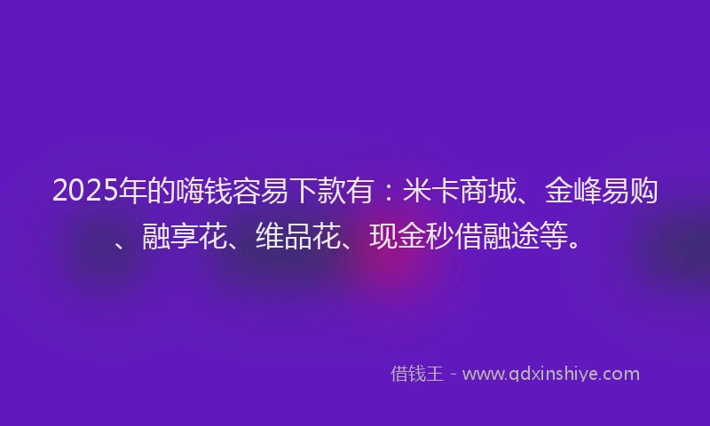 2025年的嗨钱容易下款有：米卡商城、金峰易购、融享花、维品花、现金秒借融途等。