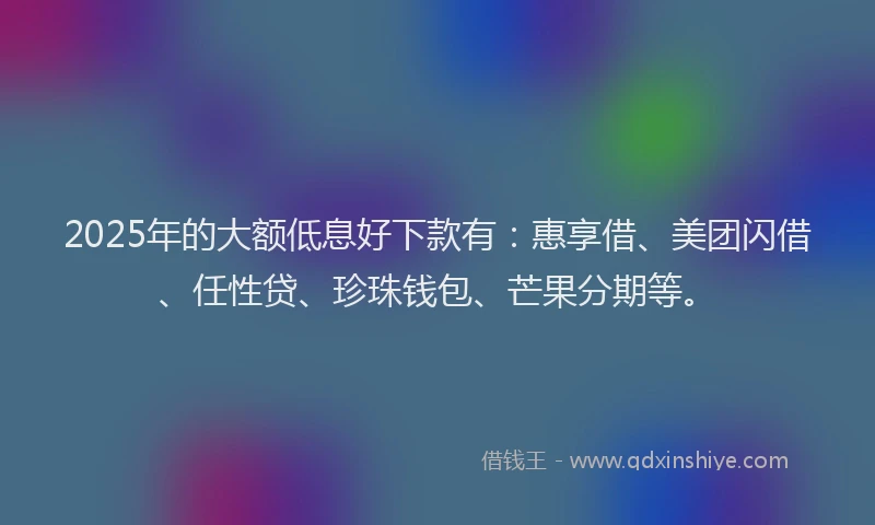 2025年的大额低息好下款有：惠享借、美团闪借、任性贷、珍珠钱包、芒果分期等。
