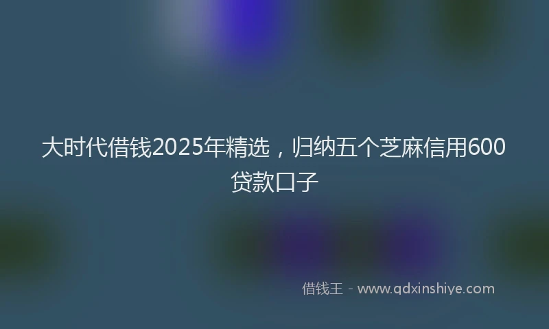 大时代借钱2025年精选，归纳五个芝麻信用600贷款口子
