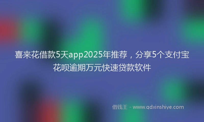 喜来花借款5天app2025年推荐，分享5个支付宝花呗逾期万元快速贷款软件