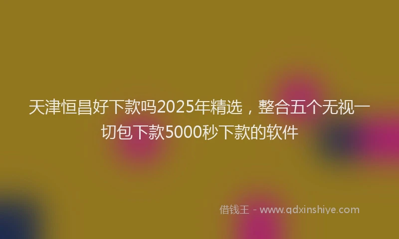 天津恒昌好下款吗2025年精选，整合五个无视一切包下款5000秒下款的软件