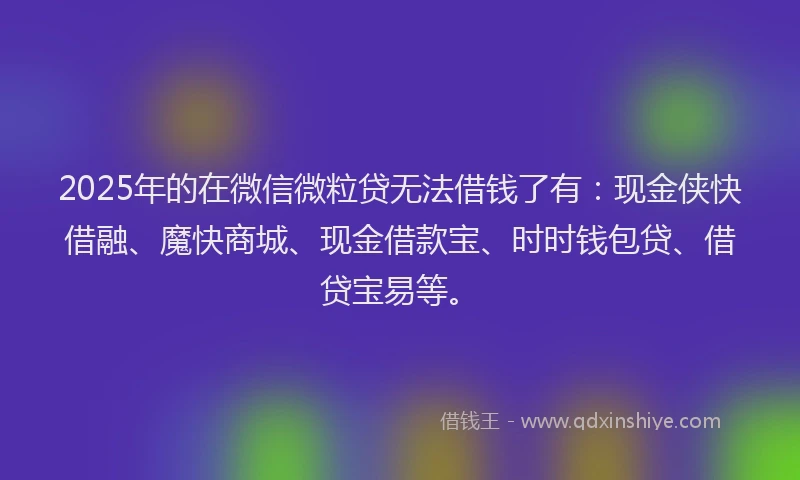 2025年的在微信微粒贷无法借钱了有：现金侠快借融、魔快商城、现金借款宝、时时钱包贷、借贷宝易等。