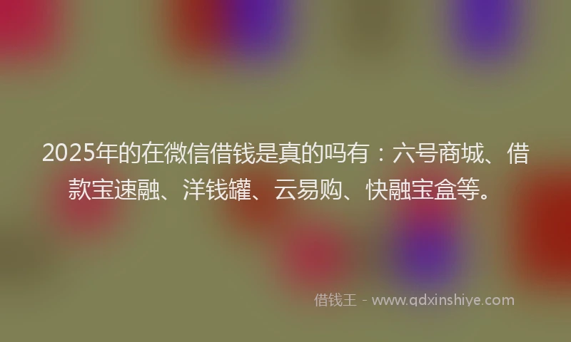 2025年的在微信借钱是真的吗有：六号商城、借款宝速融、洋钱罐、云易购、快融宝盒等。