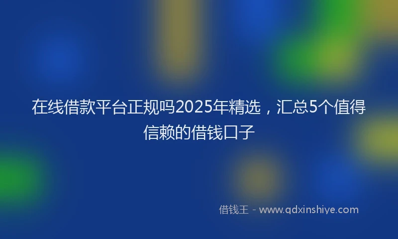 在线借款平台正规吗2025年精选，汇总5个值得信赖的借钱口子