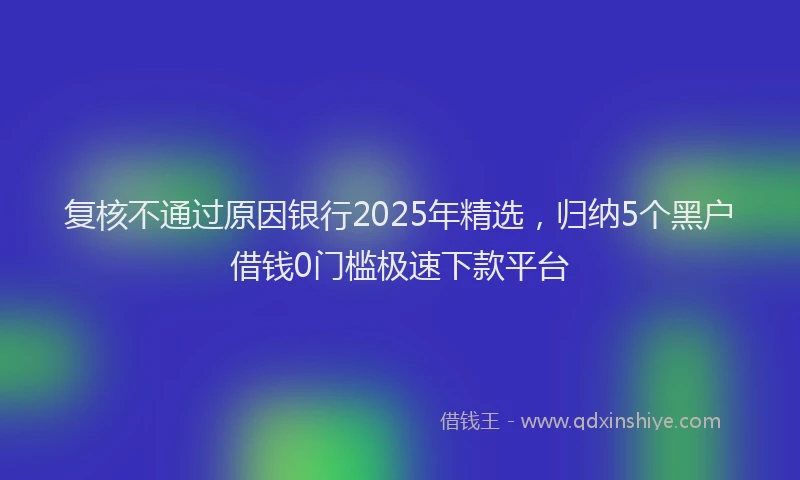 复核不通过原因银行2025年精选，归纳5个黑户借钱0门槛极速下款平台