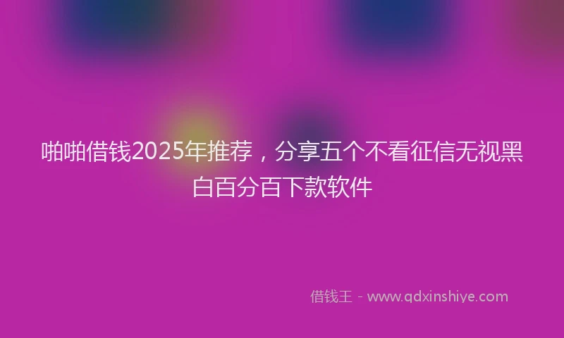 啪啪借钱2025年推荐，分享五个不看征信无视黑白百分百下款软件