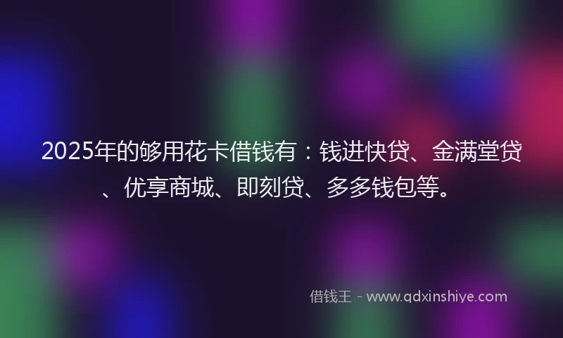2025年的够用花卡借钱有：钱进快贷、金满堂贷、优享商城、即刻贷、多多钱包等。