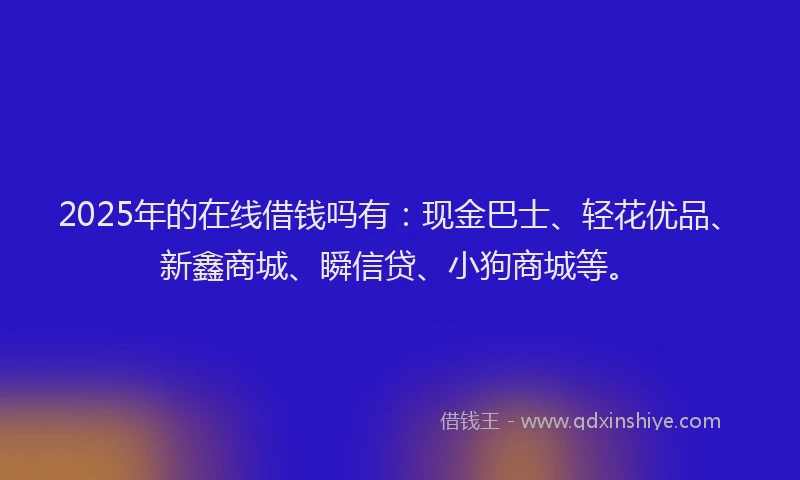 2025年的在线借钱吗有：现金巴士、轻花优品、新鑫商城、瞬信贷、小狗商城等。