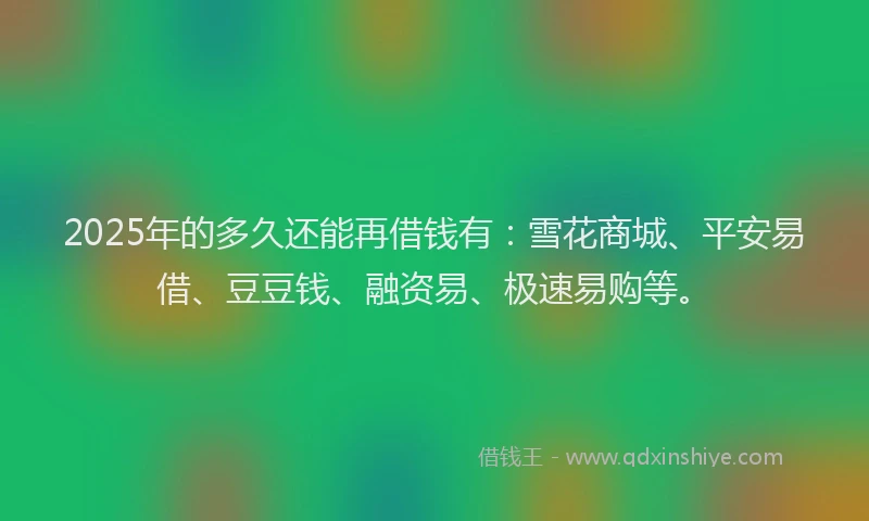 2025年的多久还能再借钱有：雪花商城、平安易借、豆豆钱、融资易、极速易购等。