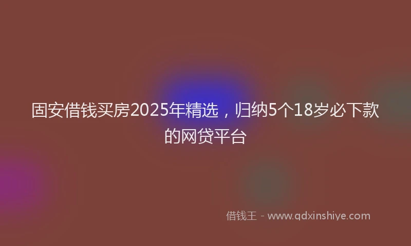 固安借钱买房2025年精选，归纳5个18岁必下款的网贷平台