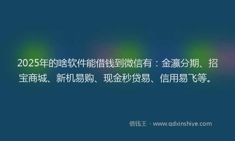 2025年的啥软件能借钱到微信有：金瀛分期、招宝商城、新机易购、现金秒贷易、信用易飞等。