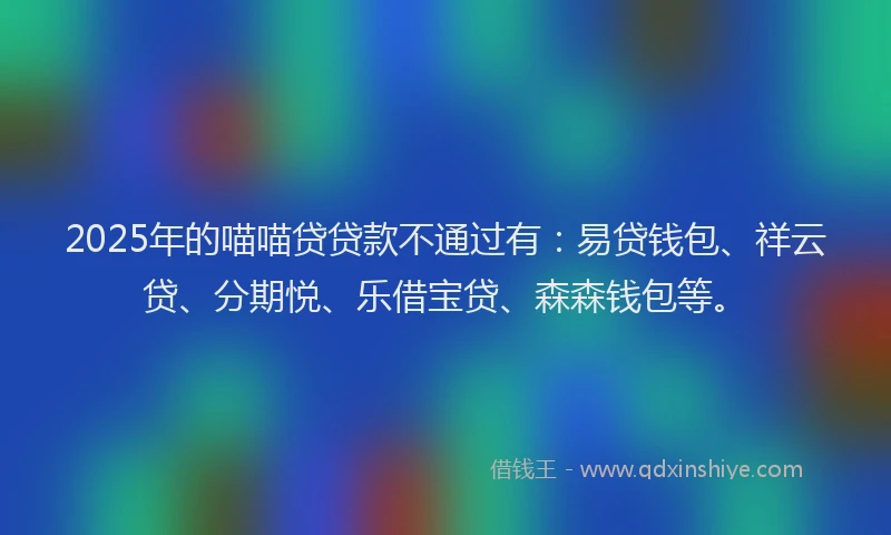 2025年的喵喵贷贷款不通过有：易贷钱包、祥云贷、分期悦、乐借宝贷、森森钱包等。