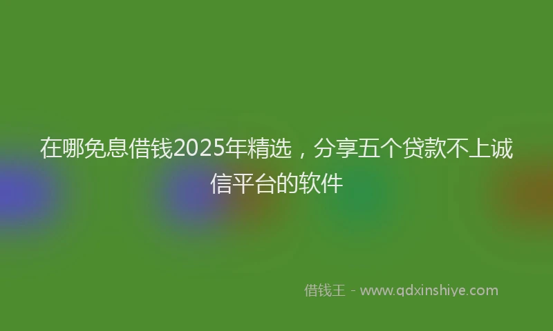 在哪免息借钱2025年精选，分享五个贷款不上诚信平台的软件