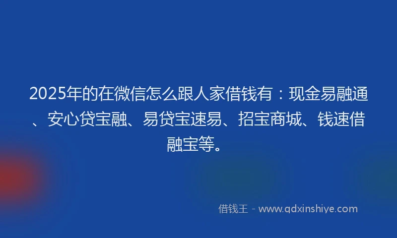 2025年的在微信怎么跟人家借钱有：现金易融通、安心贷宝融、易贷宝速易、招宝商城、钱速借融宝等。