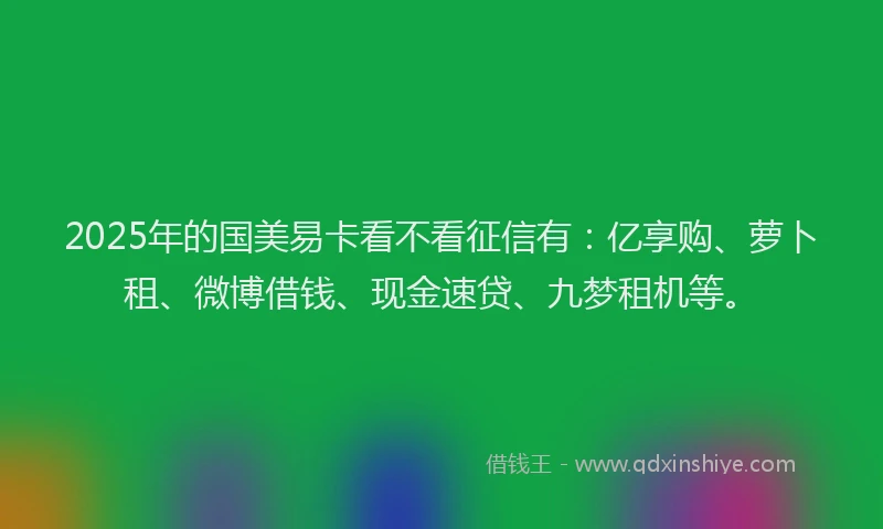 2025年的国美易卡看不看征信有：亿享购、萝卜租、微博借钱、现金速贷、九梦租机等。