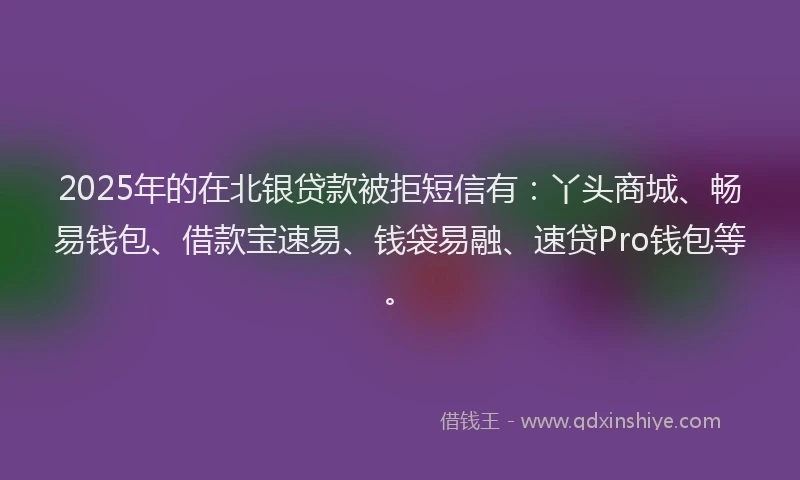 2025年的在北银贷款被拒短信有：丫头商城、畅易钱包、借款宝速易、钱袋易融、速贷Pro钱包等。
