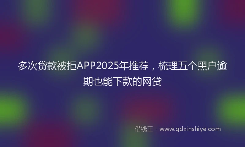 多次贷款被拒APP2025年推荐，梳理五个黑户逾期也能下款的网贷