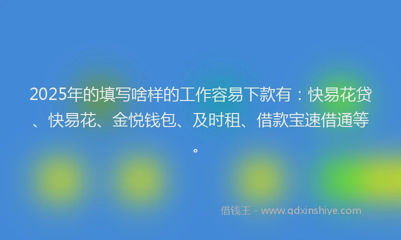 2025年的填写啥样的工作容易下款有：快易花贷、快易花、金悦钱包、及时租、借款宝速借通等。