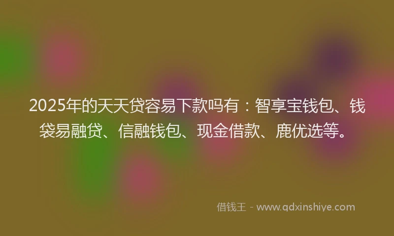 2025年的天天贷容易下款吗有：智享宝钱包、钱袋易融贷、信融钱包、现金借款、鹿优选等。