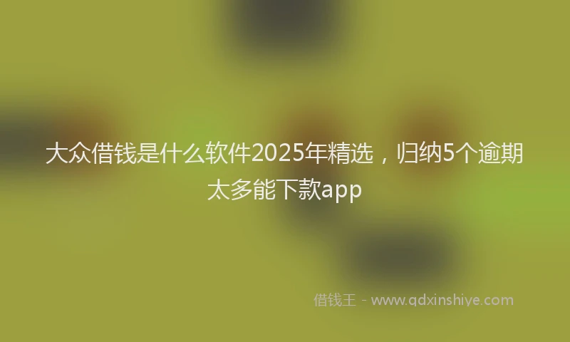 大众借钱是什么软件2025年精选，归纳5个逾期太多能下款app